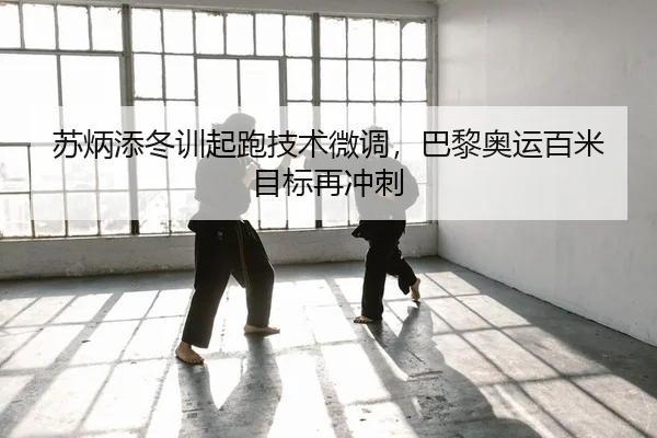 苏炳添冬训起跑技术微调，巴黎奥运百米目标再冲刺